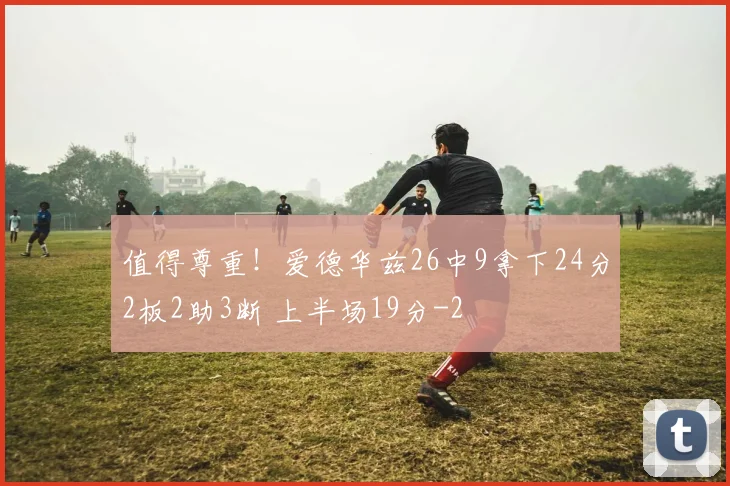 值得尊重！爱德华兹26中9拿下24分2板2助3断 上半场19分