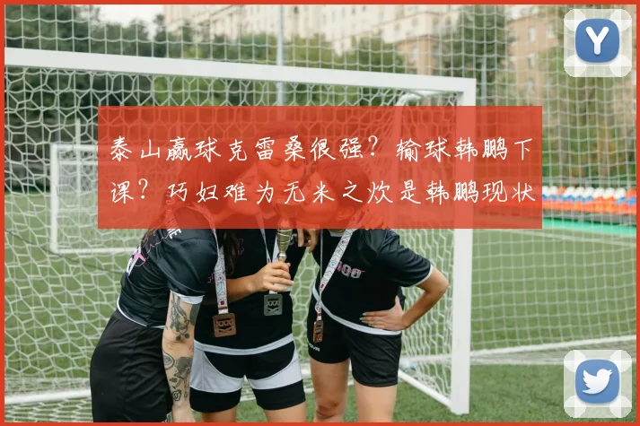 泰山赢球克雷桑很强？输球韩鹏下课？巧妇难为无米之炊是韩鹏现状