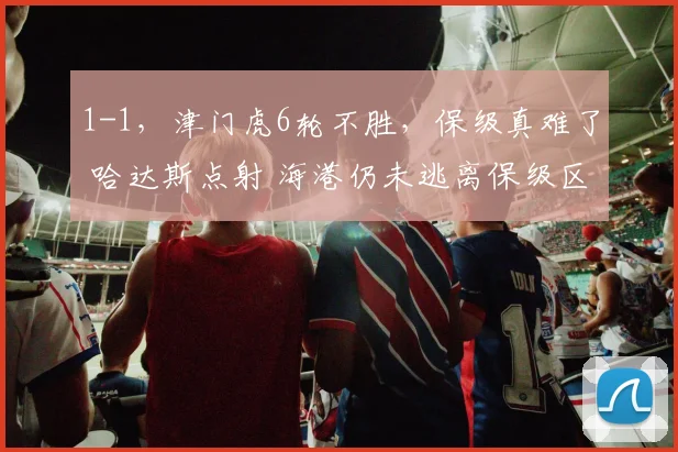 1-1，津门虎6轮不胜，保级真难了 哈达斯点射 海港仍未逃离保级区