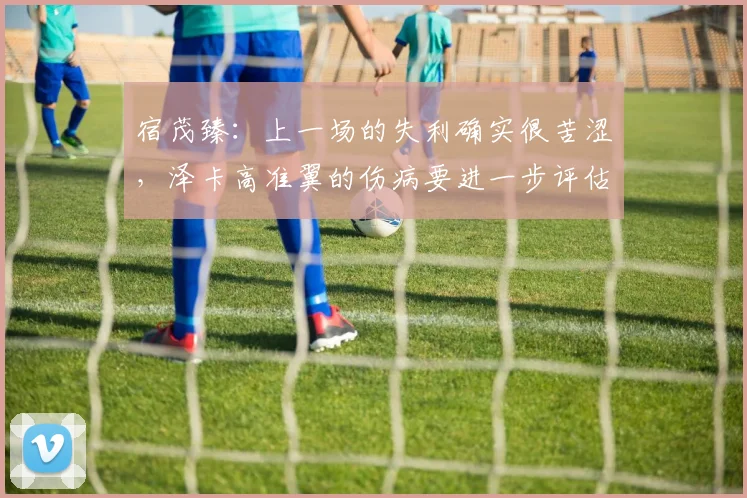 宿茂臻：上一场的失利确实很苦涩，泽卡高准翼的伤病要进一步评估