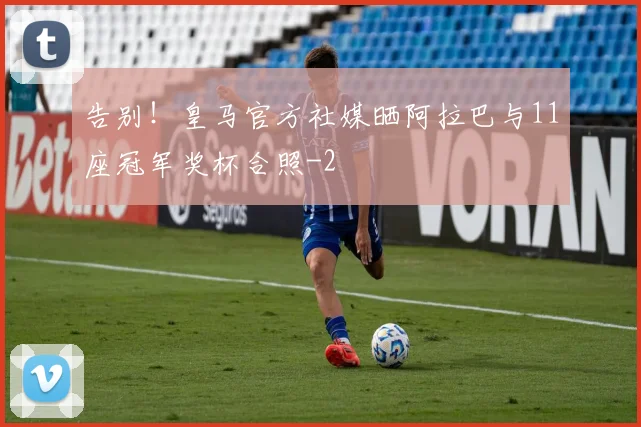 告别！皇马官方社媒晒阿拉巴与11座冠军奖杯合照