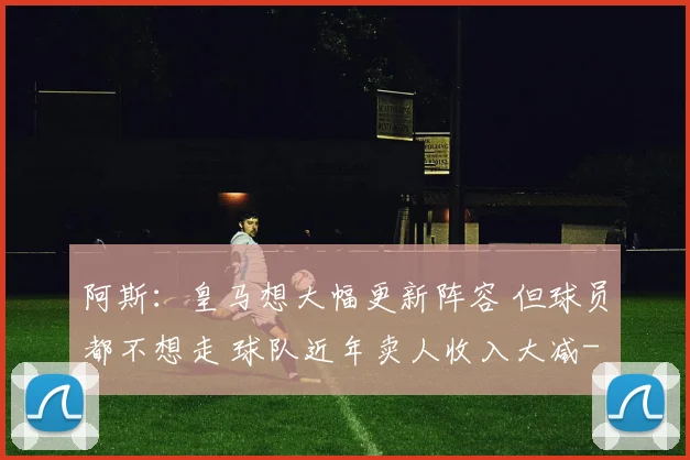 阿斯：皇马想大幅更新阵容 但球员都不想走 球队近年卖人收入大减