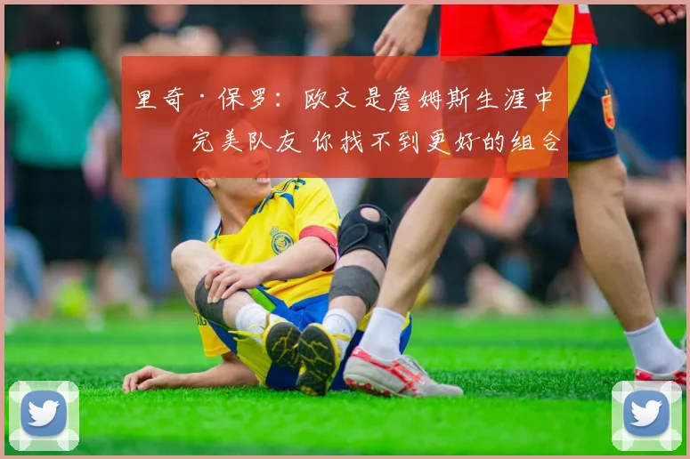 里奇·保罗：欧文是詹姆斯生涯中最完美队友 你找不到更好的组合