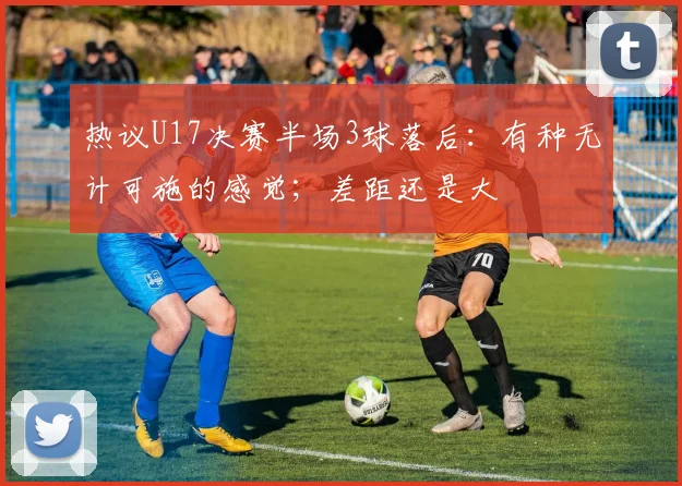 热议U17决赛半场3球落后：有种无计可施的感觉；差距还是大