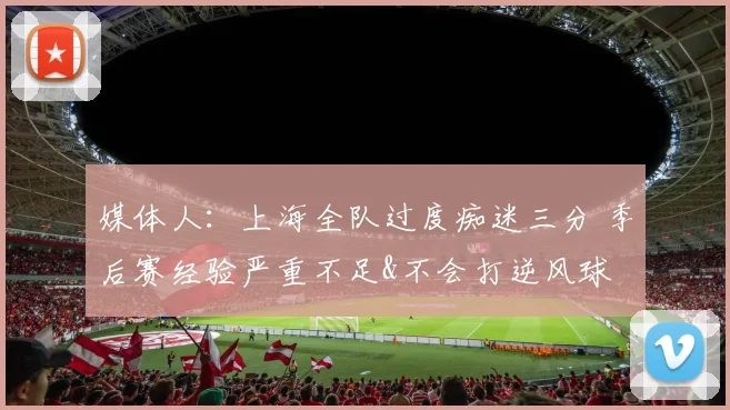 媒体人：上海全队过度痴迷三分 季后赛经验严重不足&不会打逆风球