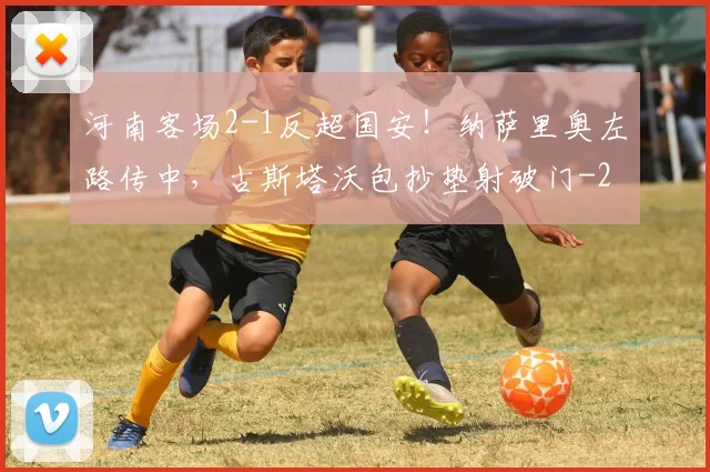 河南客场2-1反超国安！纳萨里奥左路传中，古斯塔沃包抄垫射破门