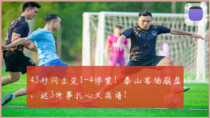 45秒闪击变1-4惨案！泰山客场崩盘，这3件事扎心又离谱！