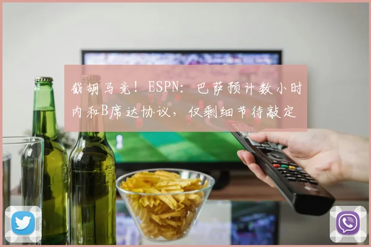 截胡马竞！ESPN：巴萨预计数小时内和B席达协议，仅剩细节待敲定