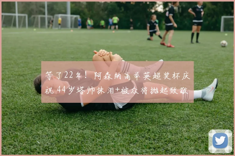 等了22年！阿森纳高举英超奖杯庆祝 44岁塔帅抹泪+被众将抛起致敬