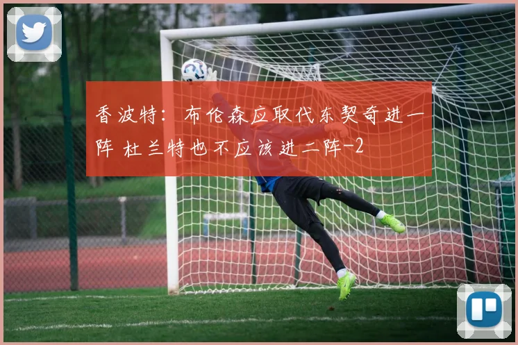 香波特：布伦森应取代东契奇进一阵 杜兰特也不应该进二阵