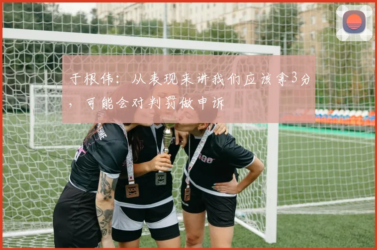 于根伟：从表现来讲我们应该拿3分，可能会对判罚做申诉