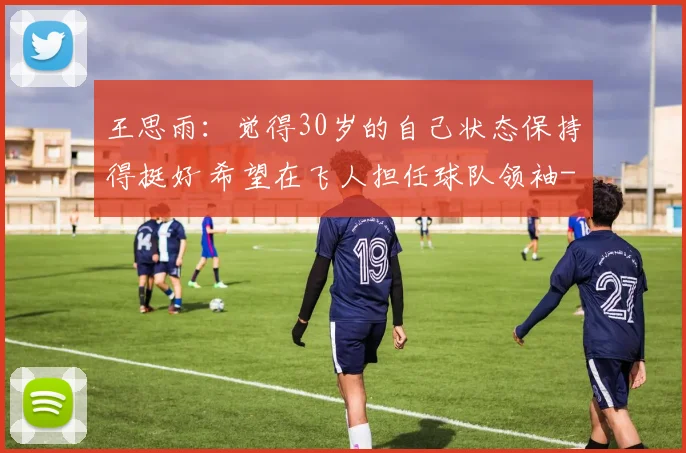 王思雨：觉得30岁的自己状态保持得挺好 希望在飞人担任球队领袖