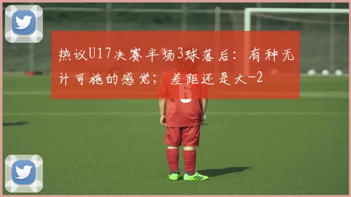 热议U17决赛半场3球落后：有种无计可施的感觉；差距还是大