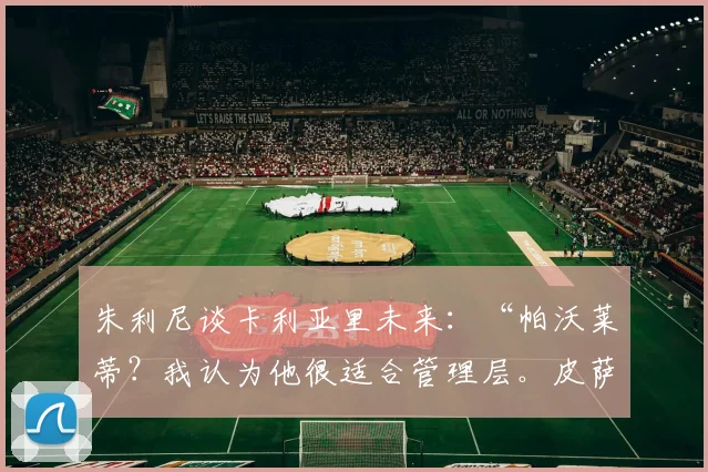 朱利尼谈卡利亚里未来：“帕沃莱蒂？我认为他很适合管理层。皮萨卡内将续约两到三年……”