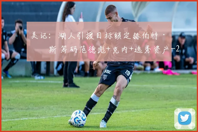 美记：湖人引援目标锁定赫伯特·琼斯 筹码范德彪+克内+选秀资产