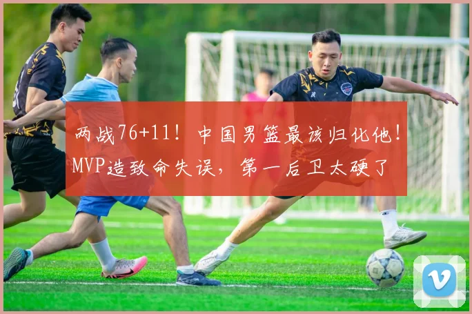 两战76+11！中国男篮最该归化他！MVP造致命失误，第一后卫太硬了