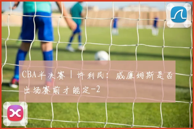 CBA半决赛｜许利民：威廉姆斯是否出场赛前才能定