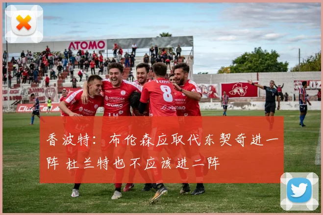 香波特：布伦森应取代东契奇进一阵 杜兰特也不应该进二阵