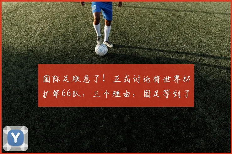 国际足联急了！正式讨论将世界杯扩军66队，三个理由，国足等到了