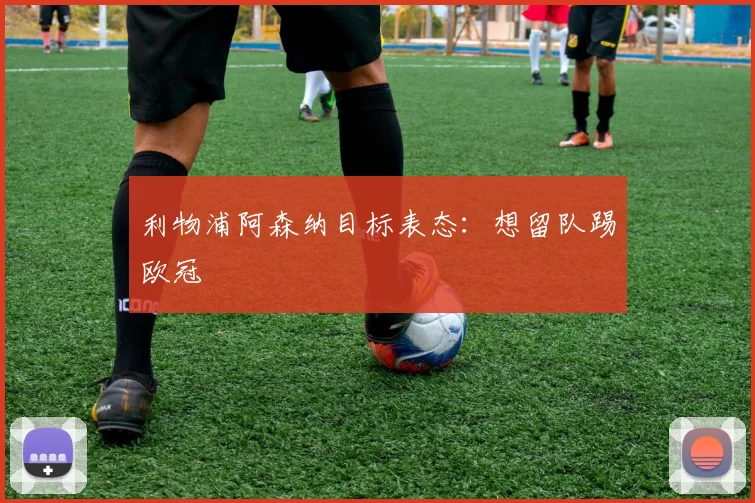 利物浦阿森纳目标表态：想留队踢欧冠