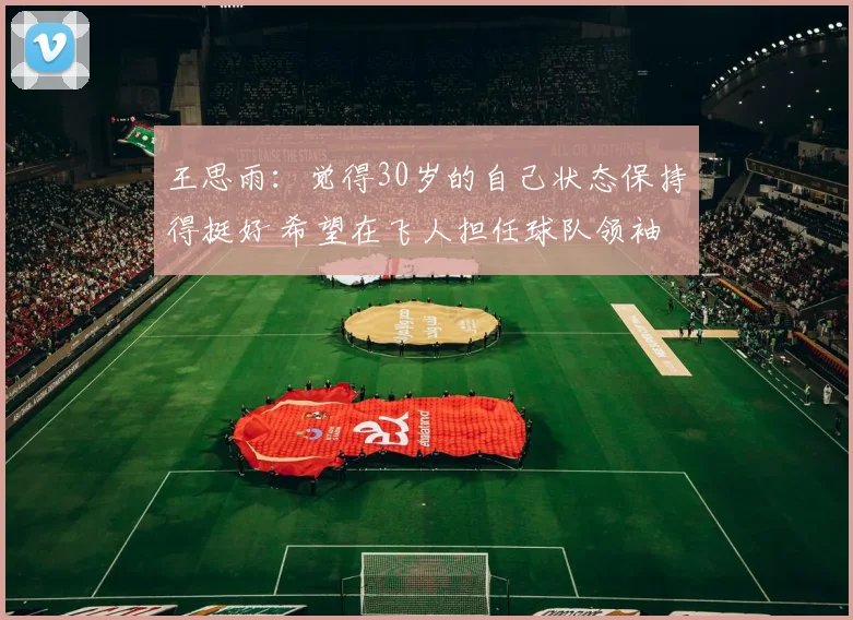 王思雨：觉得30岁的自己状态保持得挺好 希望在飞人担任球队领袖