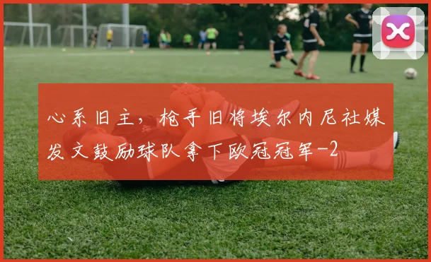 心系旧主，枪手旧将埃尔内尼社媒发文鼓励球队拿下欧冠冠军