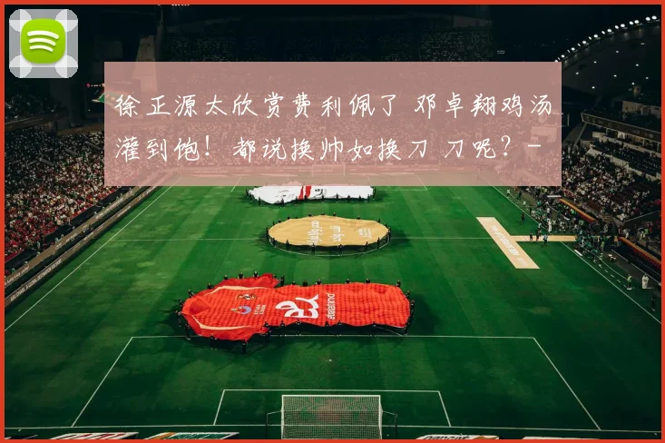 徐正源太欣赏费利佩了 邓卓翔鸡汤灌到饱！都说换帅如换刀 刀呢？