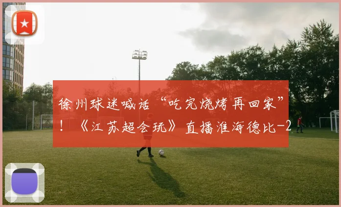 徐州球迷喊话“吃完烧烤再回家”！《江苏超会玩》直播淮海德比