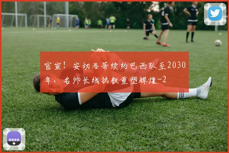 官宣！安切洛蒂续约巴西队至2030年，名帅长线执教重塑辉煌