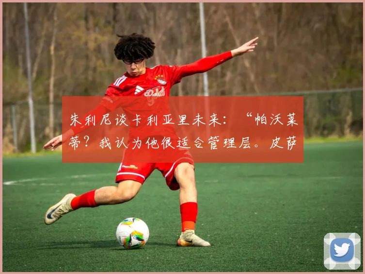 朱利尼谈卡利亚里未来：“帕沃莱蒂？我认为他很适合管理层。皮萨卡内将续约两到三年……”