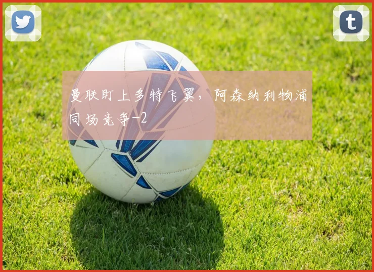 曼联盯上多特飞翼，阿森纳利物浦同场竞争