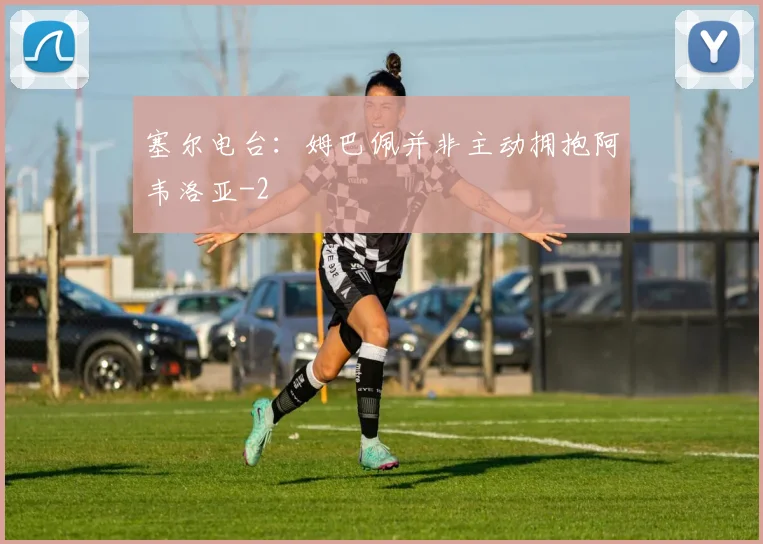 塞尔电台：姆巴佩并非主动拥抱阿韦洛亚