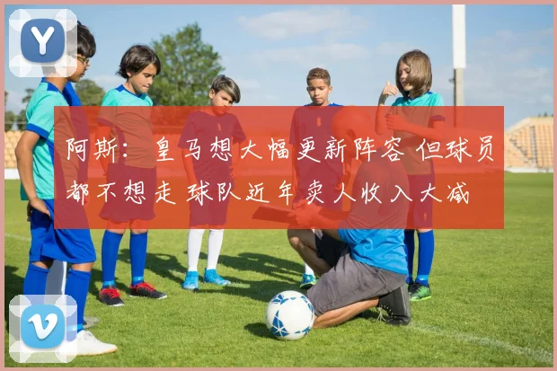 阿斯：皇马想大幅更新阵容 但球员都不想走 球队近年卖人收入大减