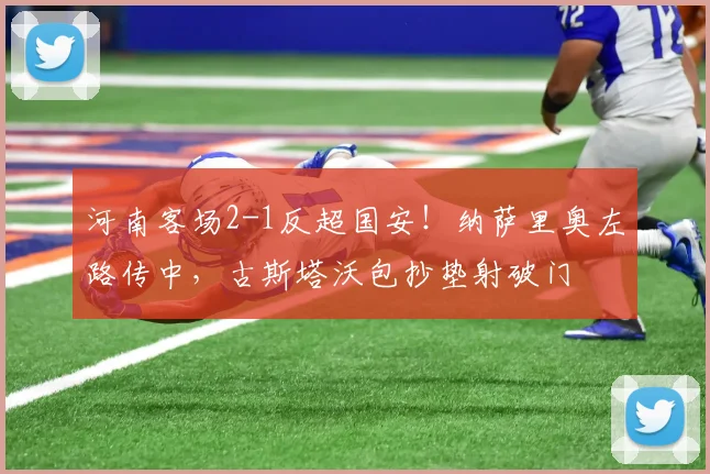 河南客场2-1反超国安！纳萨里奥左路传中，古斯塔沃包抄垫射破门