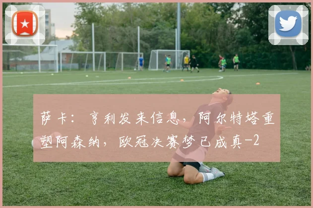 萨卡：亨利发来信息，阿尔特塔重塑阿森纳，欧冠决赛梦已成真