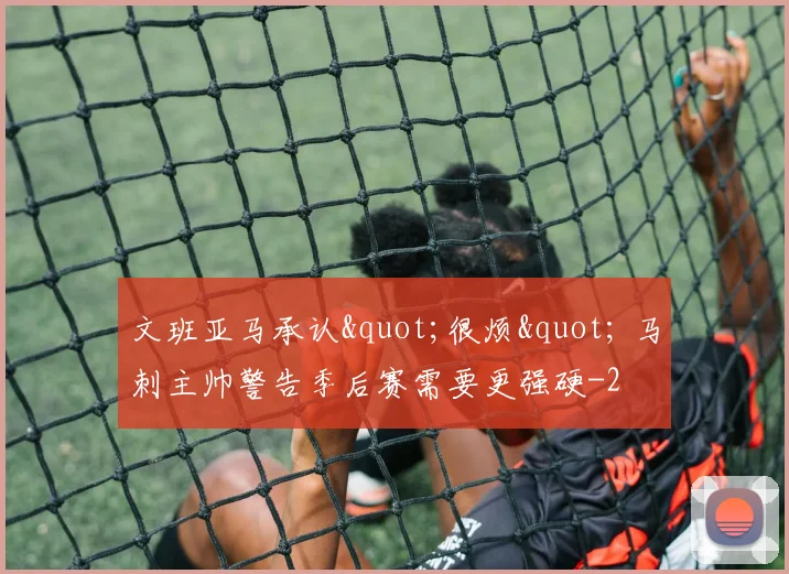 文班亚马承认"很烦" 马刺主帅警告季后赛需要更强硬