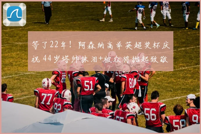 等了22年！阿森纳高举英超奖杯庆祝 44岁塔帅抹泪+被众将抛起致敬