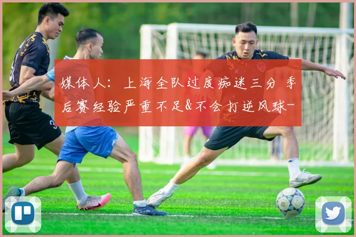 媒体人：上海全队过度痴迷三分 季后赛经验严重不足&不会打逆风球