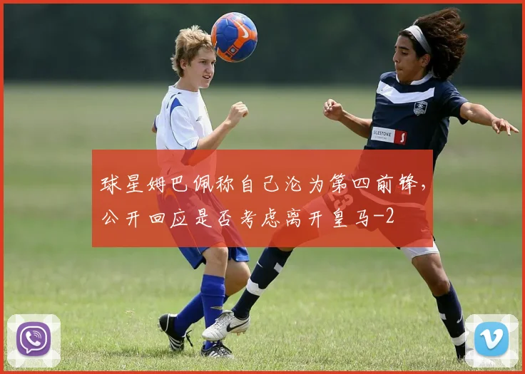 球星姆巴佩称自己沦为第四前锋，公开回应是否考虑离开皇马