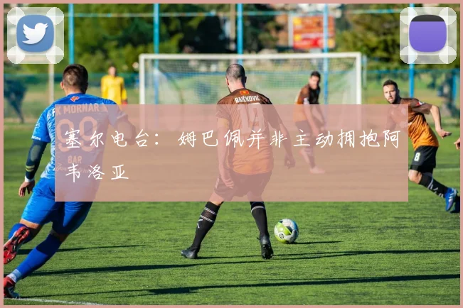 塞尔电台：姆巴佩并非主动拥抱阿韦洛亚