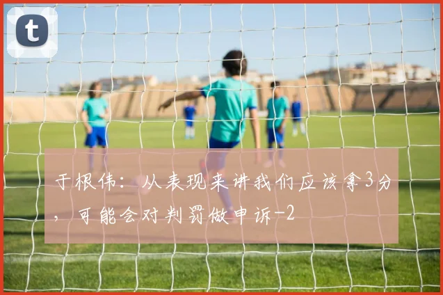 于根伟：从表现来讲我们应该拿3分，可能会对判罚做申诉