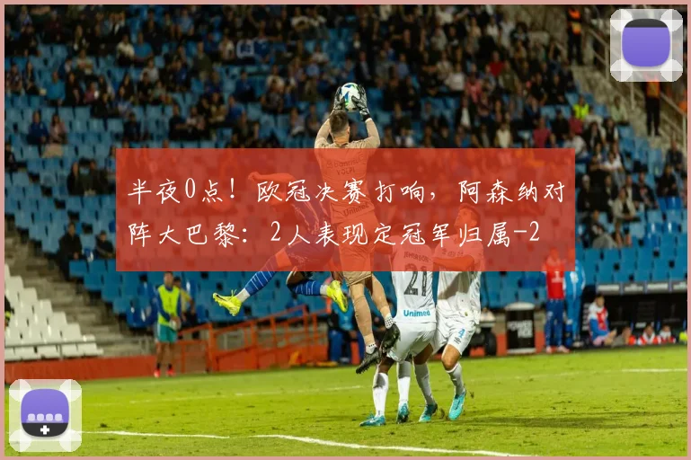 半夜0点！欧冠决赛打响，阿森纳对阵大巴黎：2人表现定冠军归属