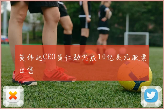 英伟达CEO黄仁勋完成10亿美元股票出售