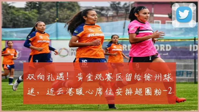 双向礼遇！黄金观赛区留给徐州球迷，连云港暖心席位安排超圈粉