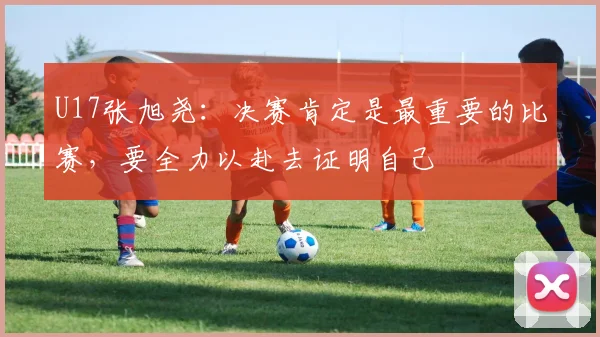 U17张旭尧：决赛肯定是最重要的比赛，要全力以赴去证明自己