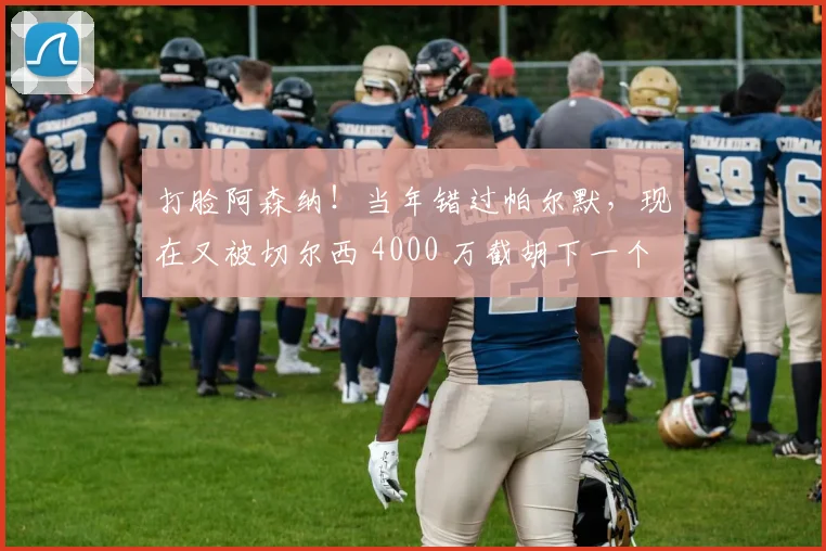 打脸阿森纳！当年错过帕尔默，现在又被切尔西 4000 万截胡下一个