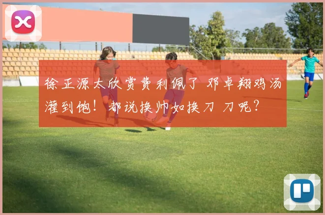 徐正源太欣赏费利佩了 邓卓翔鸡汤灌到饱！都说换帅如换刀 刀呢？