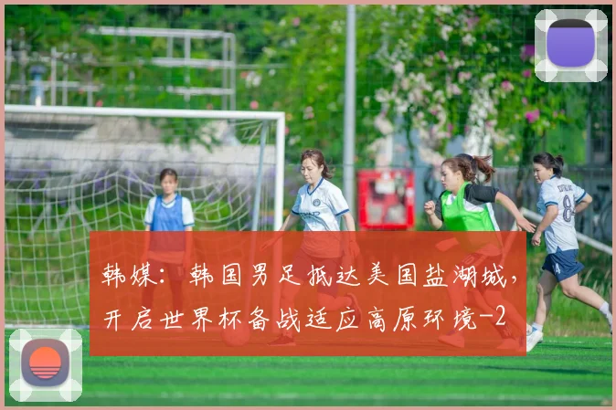 韩媒：韩国男足抵达美国盐湖城，开启世界杯备战适应高原环境