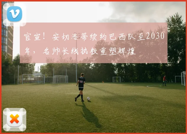 官宣！安切洛蒂续约巴西队至2030年，名帅长线执教重塑辉煌