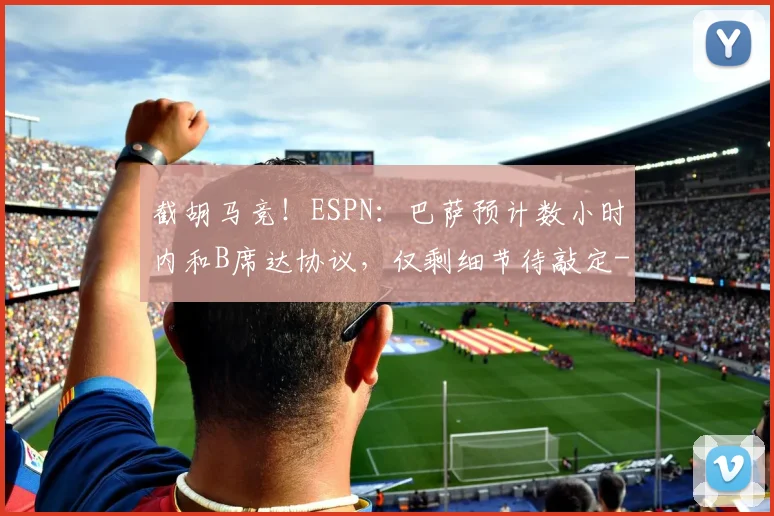 截胡马竞！ESPN：巴萨预计数小时内和B席达协议，仅剩细节待敲定